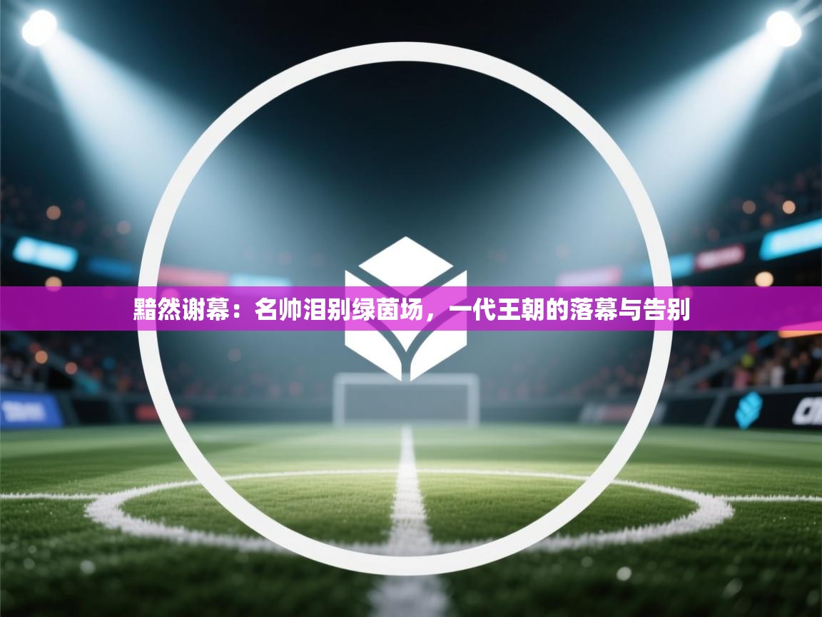 黯然谢幕：名帅泪别绿茵场，一代王朝的落幕与告别  第2张